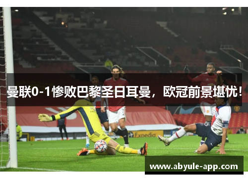 曼联0-1惨败巴黎圣日耳曼，欧冠前景堪忧！