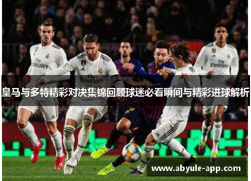 皇马与多特精彩对决集锦回顾球迷必看瞬间与精彩进球解析